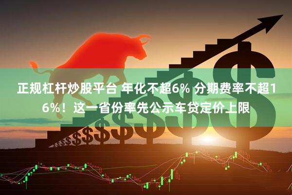 正规杠杆炒股平台 年化不超6% 分期费率不超16%！这一省份率先公示车贷定价上限