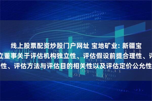 线上股票配资炒股门户网址 宝地矿业: 新疆宝地矿业股份有限公司独立董事关于评估机构独立性、评估假设前提合理性、评估方法与评估目的相关性以及评估定价公允性的独立意见内容摘要