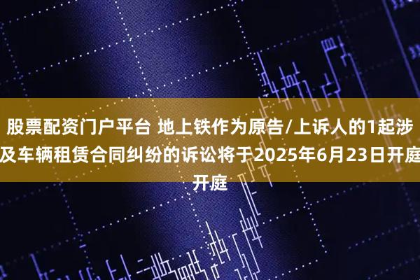 股票配资门户平台 地上铁作为原告/上诉人的1起涉及车辆租赁合同纠纷的诉讼将于2025年6月23日开庭