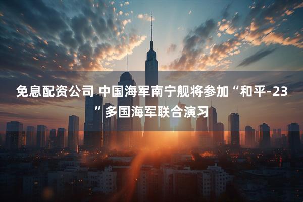 免息配资公司 中国海军南宁舰将参加“和平-23”多国海军联合演习