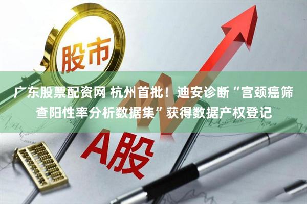 广东股票配资网 杭州首批！迪安诊断“宫颈癌筛查阳性率分析数据集”获得数据产权登记
