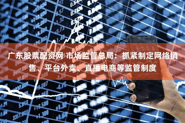 广东股票配资网 市场监管总局：抓紧制定网络销售、平台外卖、直播电商等监管制度