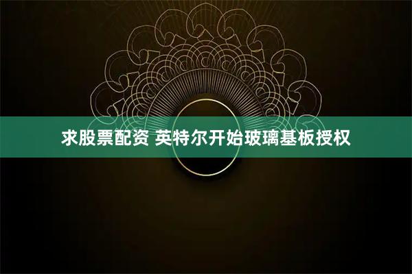 求股票配资 英特尔开始玻璃基板授权