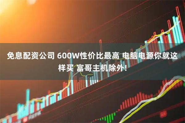 免息配资公司 600W性价比最高 电脑电源你就这样买 富哥主机除外!