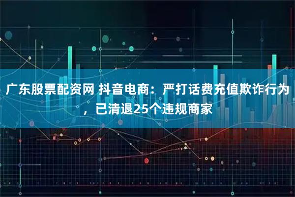 广东股票配资网 抖音电商：严打话费充值欺诈行为，已清退25个违规商家