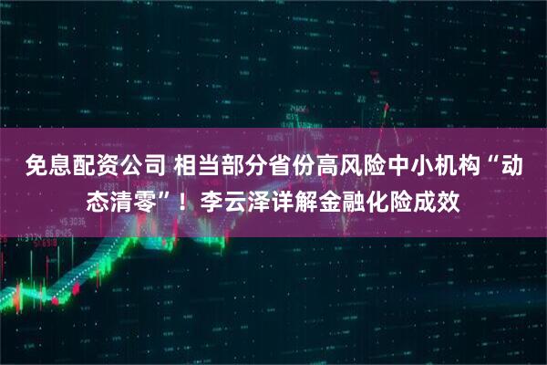 免息配资公司 相当部分省份高风险中小机构“动态清零”！李云泽详解金融化险成效