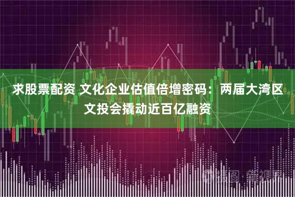 求股票配资 文化企业估值倍增密码：两届大湾区文投会撬动近百亿融资