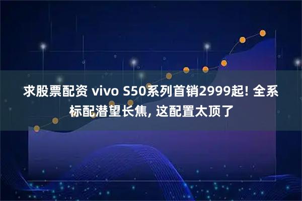 求股票配资 vivo S50系列首销2999起! 全系标配潜望长焦, 这配置太顶了
