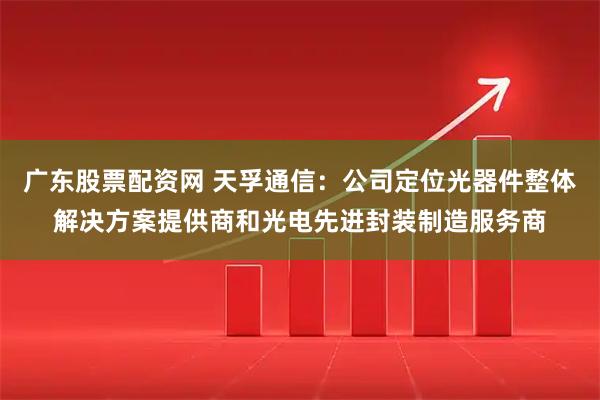 广东股票配资网 天孚通信：公司定位光器件整体解决方案提供商和光电先进封装制造服务商