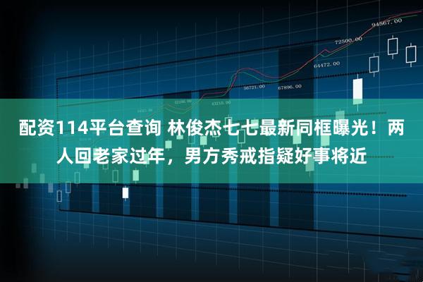 配资114平台查询 林俊杰七七最新同框曝光！两人回老家过年，男方秀戒指疑好事将近